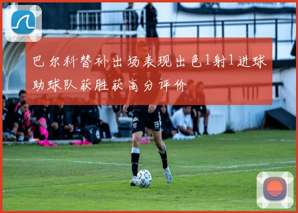 巴尔科替补出场表现出色1射1进球助球队获胜获高分评价