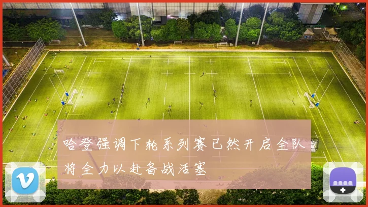 哈登强调下轮系列赛已然开启全队将全力以赴备战活塞