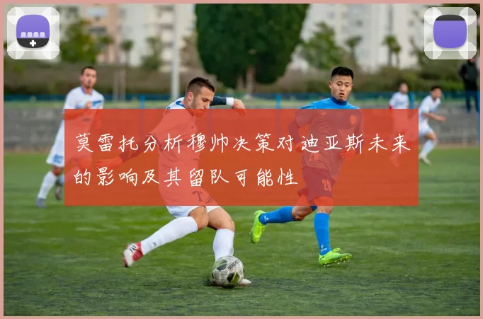 莫雷托分析穆帅决策对迪亚斯未来的影响及其留队可能性
