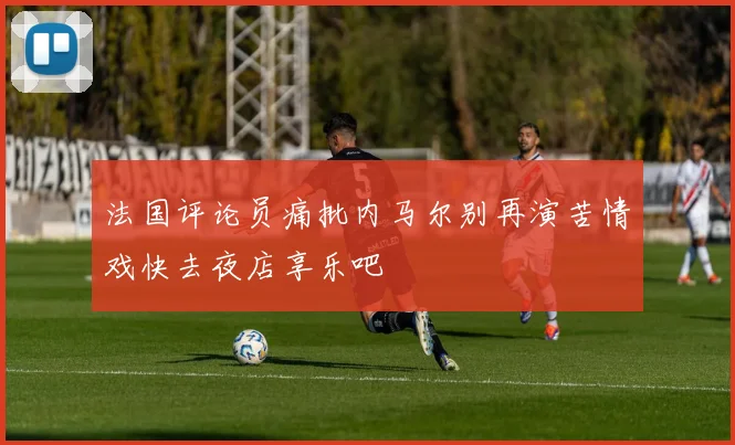 法国评论员痛批内马尔别再演苦情戏快去夜店享乐吧