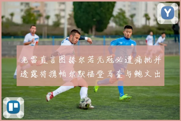 老雷直言图赫尔若无冠必遭痛批并透露将携帕尔默福登马奎与鲍文出战