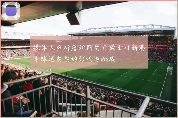 媒体人分析詹姆斯离开骑士对新赛季球迷购票的影响与挑战