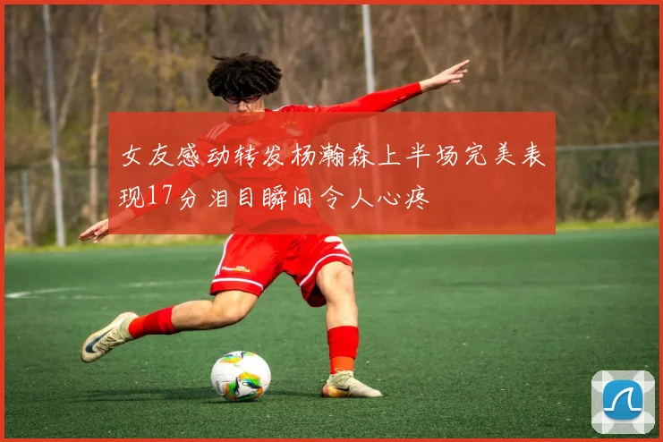 女友感动转发杨瀚森上半场完美表现17分泪目瞬间令人心疼