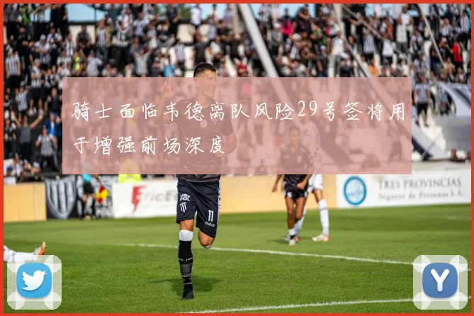 骑士面临韦德离队风险29号签将用于增强前场深度