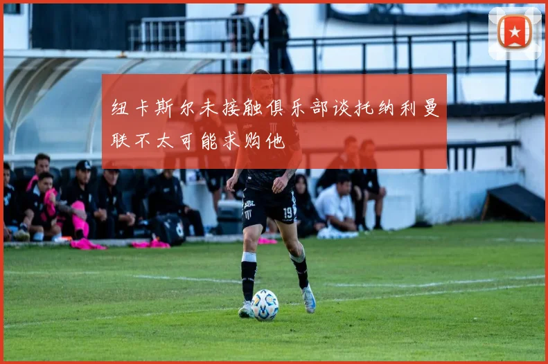 纽卡斯尔未接触俱乐部谈托纳利曼联不太可能求购他