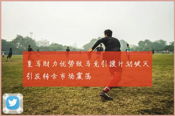 皇马财力优势致马竞引援计划破灭引发转会市场震荡
