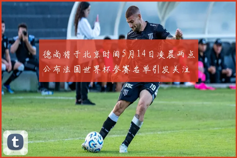 德尚将于北京时间5月14日凌晨两点公布法国世界杯参赛名单引发关注