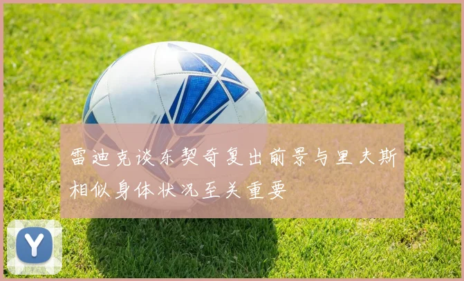 雷迪克谈东契奇复出前景与里夫斯相似身体状况至关重要