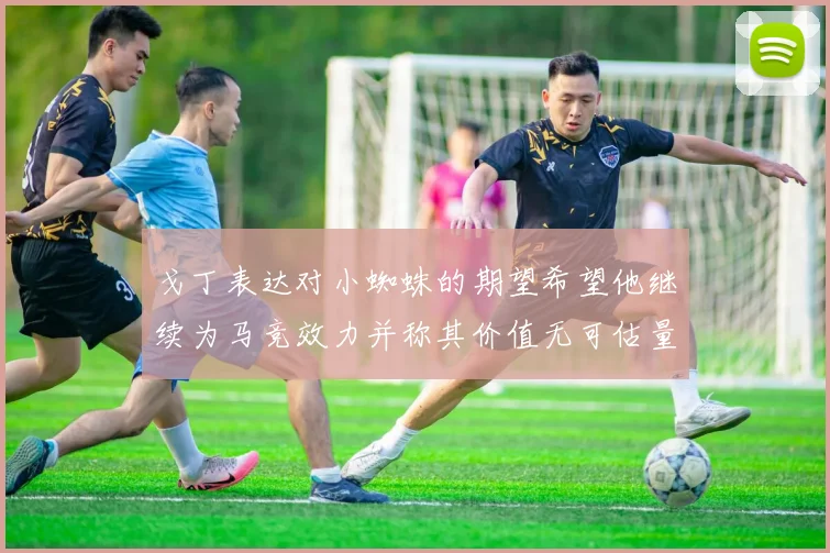 戈丁表达对小蜘蛛的期望希望他继续为马竞效力并称其价值无可估量