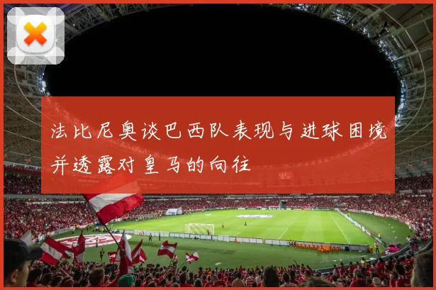 法比尼奥谈巴西队表现与进球困境并透露对皇马的向往