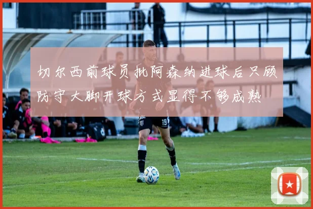 切尔西前球员批阿森纳进球后只顾防守大脚开球方式显得不够成熟