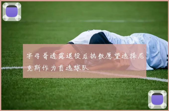 字母哥透露退役后执教愿望选择尼克斯作为首选球队