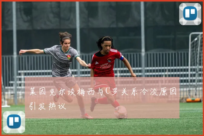 莱因克尔谈梅西与C罗关系冷淡原因引发热议