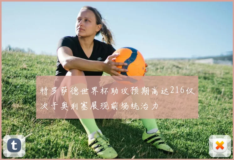 特罗萨德世界杯助攻预期高达216仅次于奥利塞展现前场统治力