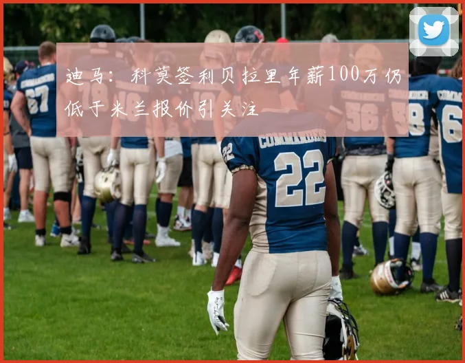 迪马：科莫签利贝拉里年薪100万仍低于米兰报价引关注