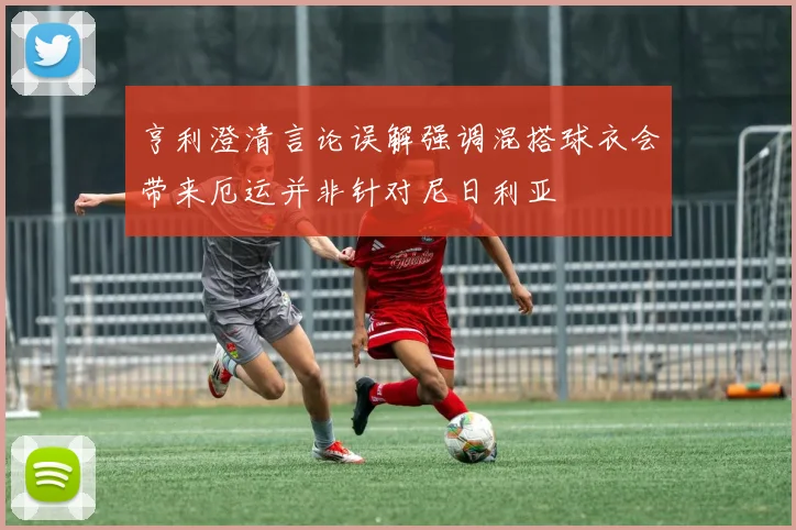 亨利澄清言论误解强调混搭球衣会带来厄运并非针对尼日利亚
