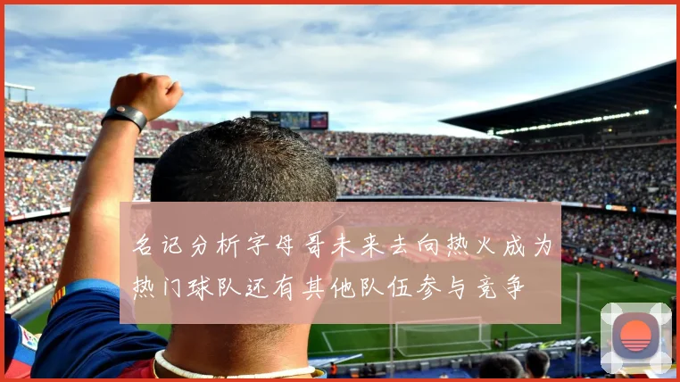 名记分析字母哥未来去向热火成为热门球队还有其他队伍参与竞争