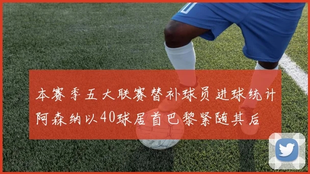 本赛季五大联赛替补球员进球统计阿森纳以40球居首巴黎紧随其后