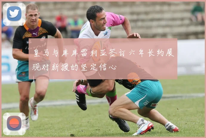 皇马与库库雷利亚签订六年长约展现对新援的坚定信心
