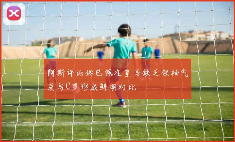 阿斯评论姆巴佩在皇马缺乏领袖气质与C罗形成鲜明对比