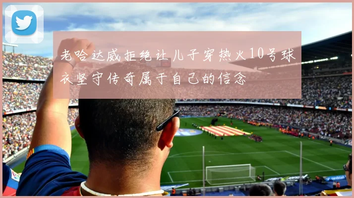 老哈达威拒绝让儿子穿热火10号球衣坚守传奇属于自己的信念