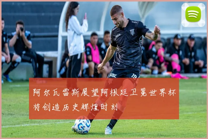 阿尔瓦雷斯展望阿根廷卫冕世界杯将创造历史辉煌时刻