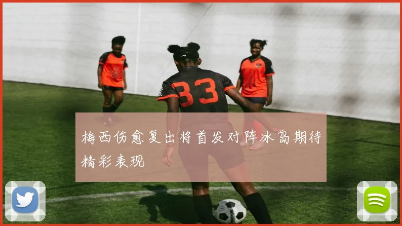 梅西伤愈复出将首发对阵冰岛期待精彩表现