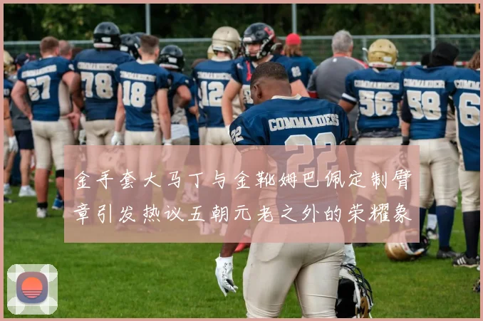 金手套大马丁与金靴姆巴佩定制臂章引发热议五朝元老之外的荣耀象征
