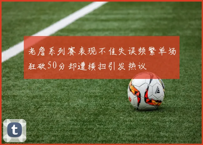 老詹系列赛表现不佳失误频繁单场狂砍50分却遭横扫引发热议