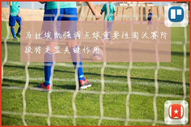 马杜埃凯强调点球重要性淘汰赛阶段将更显关键作用