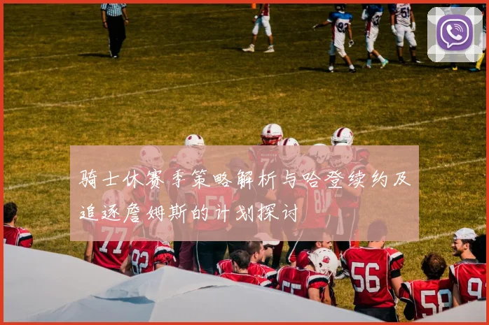 骑士休赛季策略解析与哈登续约及追逐詹姆斯的计划探讨
