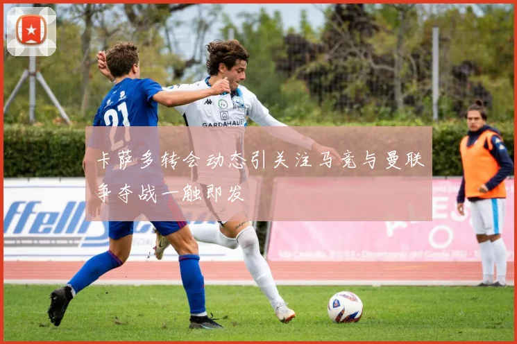 卡萨多转会动态引关注马竞与曼联争夺战一触即发